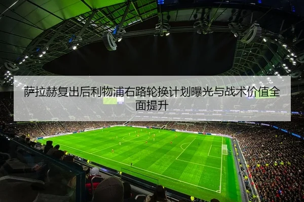 萨拉赫复出后利物浦右路轮换计划曝光与战术价值全面提升