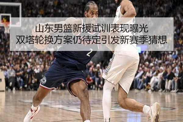 山东男篮新援试训表现曝光 双塔轮换方案仍待定引发新赛季猜想