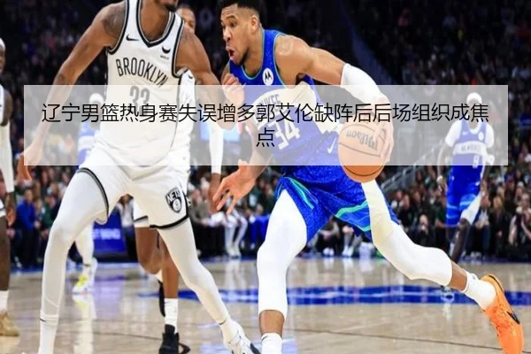 辽宁男篮热身赛失误增多郭艾伦缺阵后后场组织成焦点